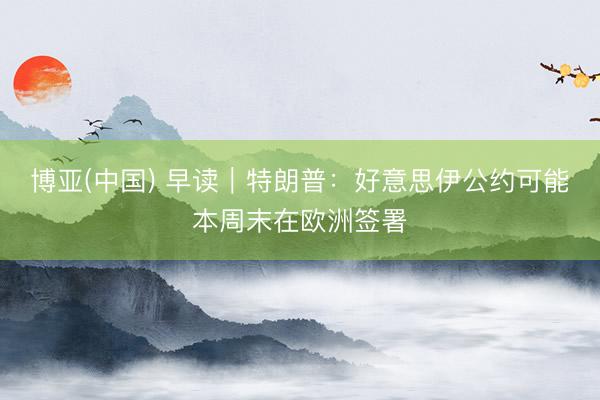 博亚(中国) 早读｜特朗普：好意思伊公约可能本周末在欧洲签署