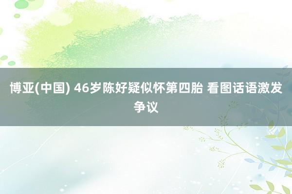 博亚(中国) 46岁陈好疑似怀第四胎 看图话语激发争议