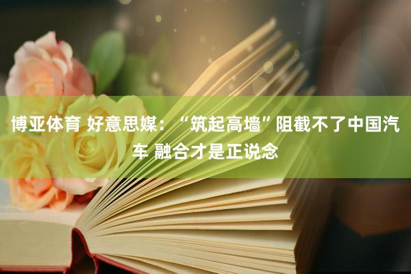 博亚体育 好意思媒：“筑起高墙”阻截不了中国汽车 融合才是正说念