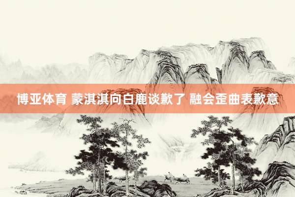 博亚体育 蒙淇淇向白鹿谈歉了 融会歪曲表歉意