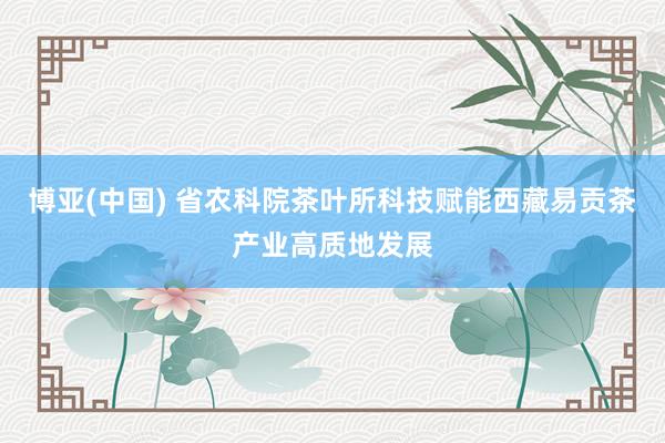博亚(中国) 省农科院茶叶所科技赋能西藏易贡茶产业高质地发展