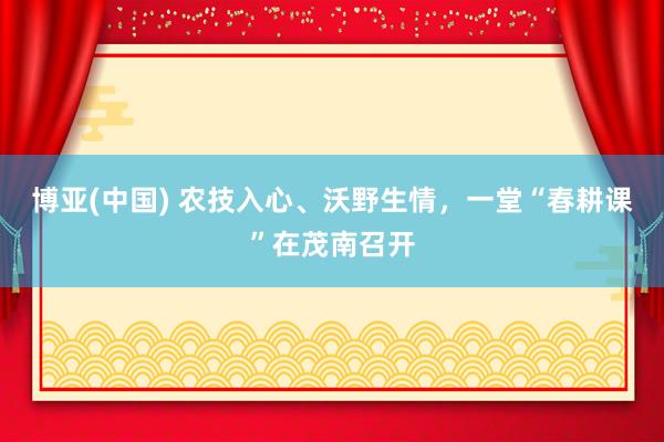 博亚(中国) 农技入心、沃野生情，一堂“春耕课”在茂南召开