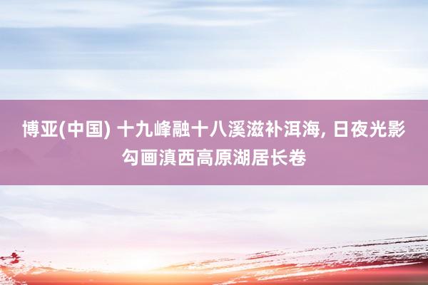 博亚(中国) 十九峰融十八溪滋补洱海, 日夜光影勾画滇西高原湖居长卷