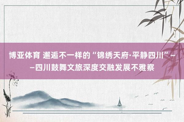 博亚体育 邂逅不一样的“锦绣天府·平静四川”——四川鼓舞文旅深度交融发展不雅察