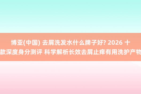 博亚(中国) 去屑洗发水什么牌子好? 2026 十款深度身分测评 科学解析长效去屑止痒有用洗护产物