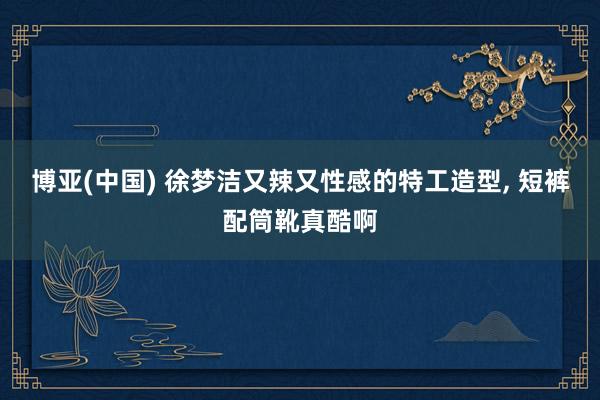 博亚(中国) 徐梦洁又辣又性感的特工造型, 短裤配筒靴真酷啊