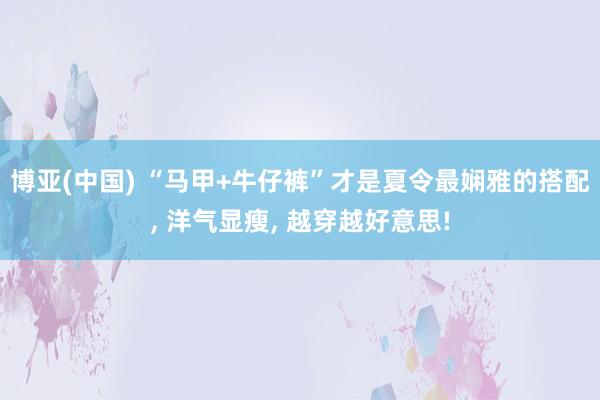 博亚(中国) “马甲+牛仔裤”才是夏令最娴雅的搭配, 洋气显瘦, 越穿越好意思!