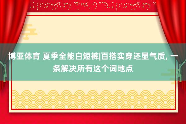 博亚体育 夏季全能白短裤|百搭实穿还显气质, 一条解决所有这个词地点