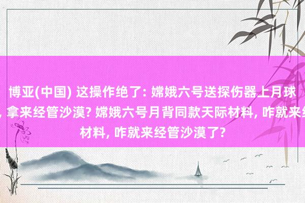 博亚(中国) 这操作绝了: 嫦娥六号送探伤器上月球的顶尖技巧, 拿来经管沙漠? 嫦娥六号月背同款天际材料, 咋就来经管沙漠了?