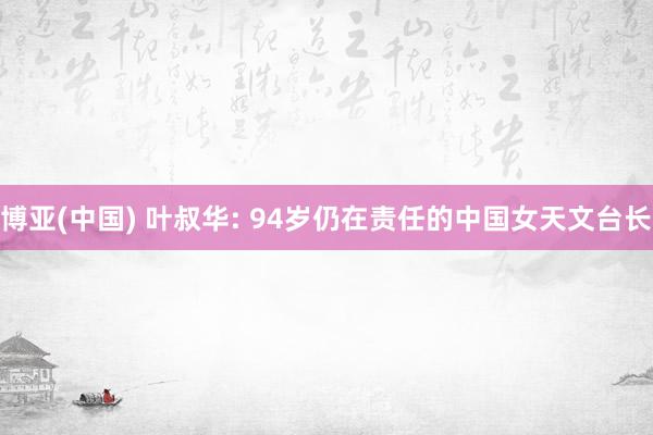 博亚(中国) 叶叔华: 94岁仍在责任的中国女天文台长