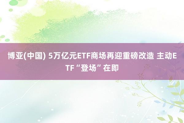博亚(中国) 5万亿元ETF商场再迎重磅改造 主动ETF“登场”在即