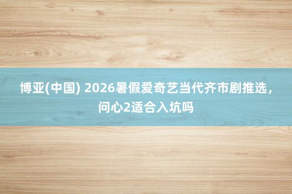 博亚(中国) 2026暑假爱奇艺当代齐市剧推选，问心2适合入坑吗